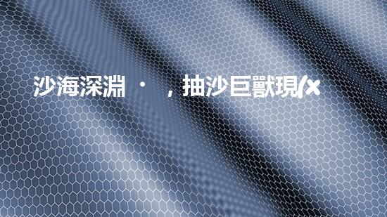 沙海深淵，抽沙巨獸現(xiàn)身！